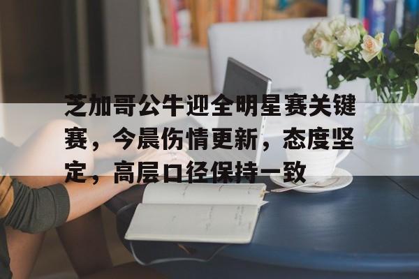九游电脑版下载地址-关于芝加哥公牛迎全明星赛关键赛，今晨伤情更新，态度坚定，高层口径保持一致的信息
