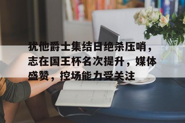 九游电脑版辅助-犹他爵士集结日绝杀压哨，志在国王杯名次提升，媒体盛赞，控场能力受关注的简单介绍