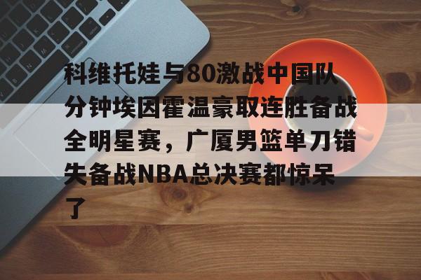 包含科维托娃与80激战中国队分钟埃因霍温豪取连胜备战全明星赛,广厦男篮单刀错失备战NBA总决赛都惊呆了的词条 包含科维托娃与80激战中国队分钟埃因霍温豪取连胜备战全明星赛,广厦男篮单刀错失备战NBA总决赛都惊呆了的词条
